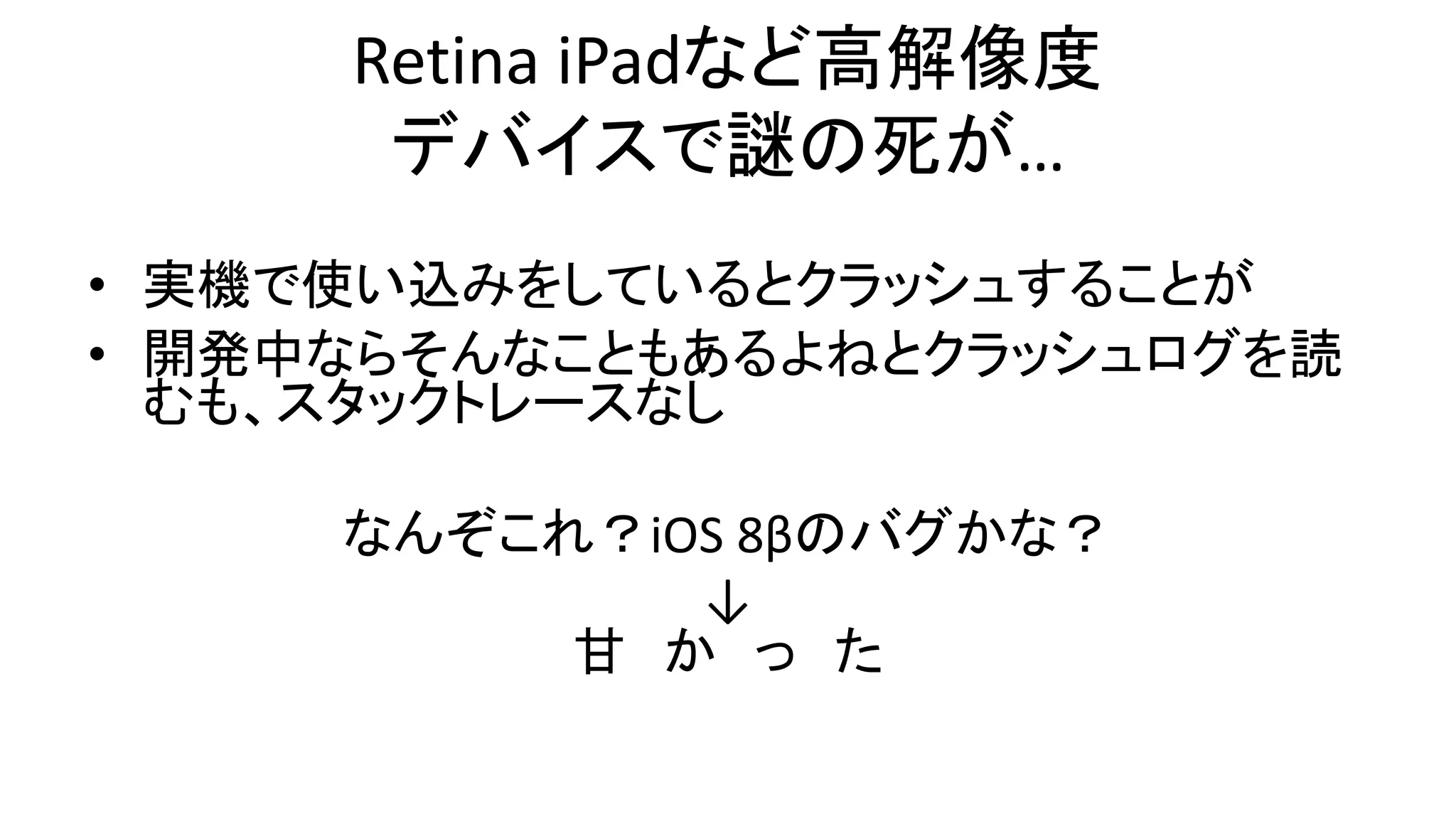 Retina iPadなど高解像度
デバイスで謎の死が…
• 実機で使い込みをしているとクラッシュすることが
• 開発中ならそんなこともあるよねとクラッシュログを読
むも、スタックトレースなし
なんぞこれ？iOS 8βのバグかな？
↓
甘 か っ た
 