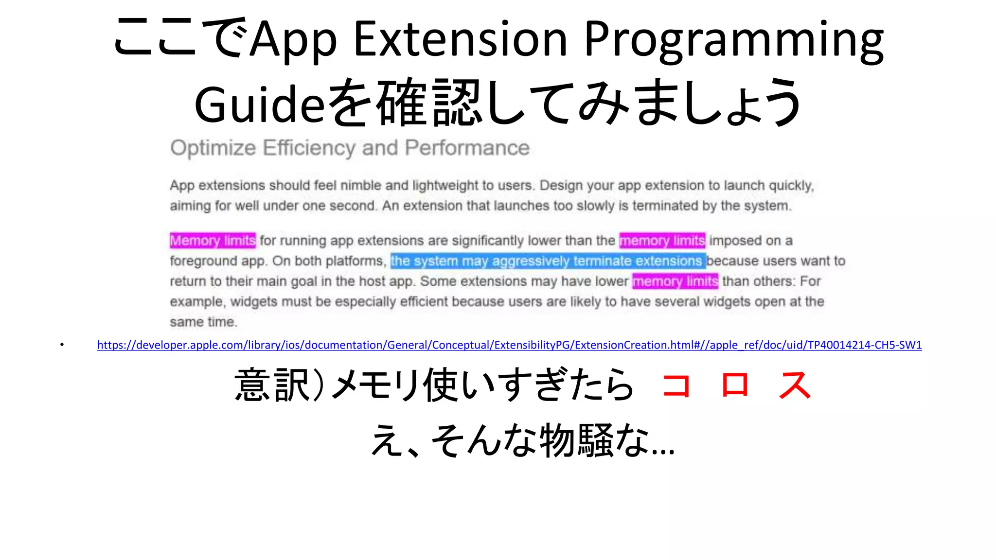 ここでApp Extension Programming
Guideを確認してみましょう
• https://developer.apple.com/library/ios/documentation/General/Conceptual/ExtensibilityPG/ExtensionCreation.html#//apple_ref/doc/uid/TP40014214-CH5-SW1
意訳）メモリ使いすぎたら コ ロ ス
え、そんな物騒な…
 