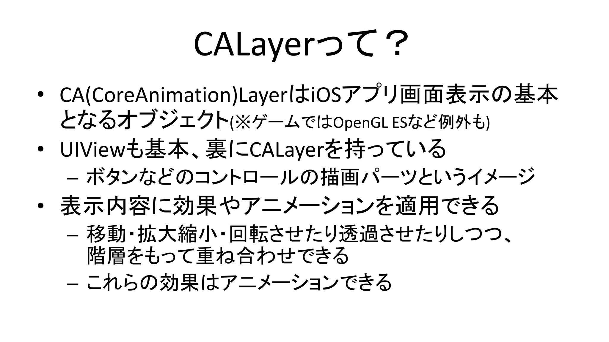 CALayerって？
• CA(CoreAnimation)LayerはiOSアプリ画面表示の基本
となるオブジェクト(※ゲームではOpenGL ESなど例外も)
• UIViewも基本、裏にCALayerを持っている
– ボタンなどのコントロールの描画パーツというイメージ
• 表示内容に効果やアニメーションを適用できる
– 移動・拡大縮小・回転させたり透過させたりしつつ、
階層をもって重ね合わせできる
– これらの効果はアニメーションできる
 