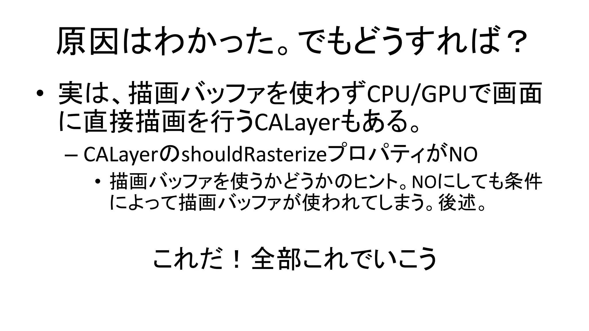 原因はわかった。でもどうすれば？
• 実は、描画バッファを使わずCPU/GPUで画面
に直接描画を行うCALayerもある。
– CALayerのshouldRasterizeプロパティがNO
• 描画バッファを使うかどうかのヒント。NOにしても条件
によって描画バッファが使われてしまう。後述。
これだ！全部これでいこう
 