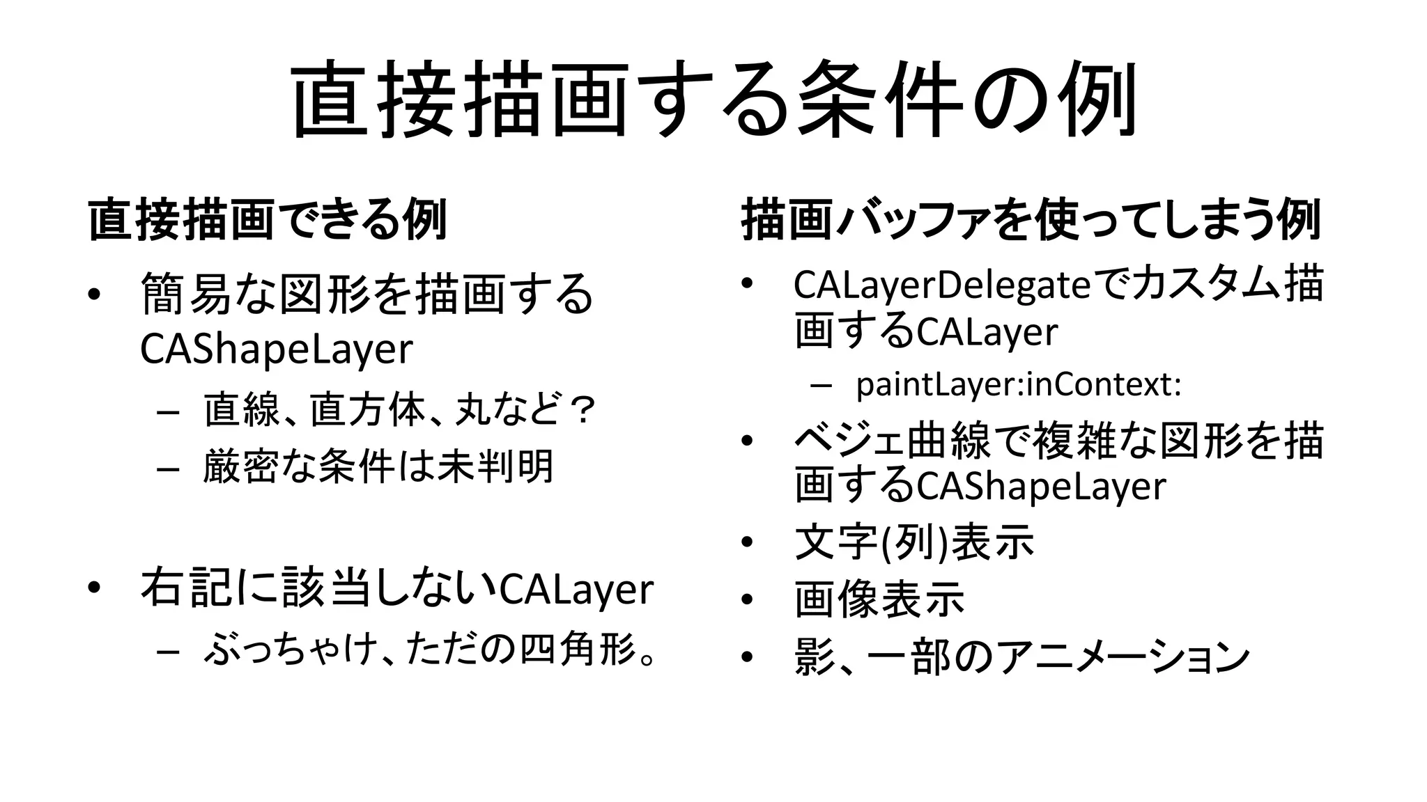 直接描画する条件の例
直接描画できる例
• 簡易な図形を描画する
CAShapeLayer
– 直線、直方体、丸など？
– 厳密な条件は未判明
• 右記に該当しないCALayer
– ぶっちゃけ、ただの四角形。
描画バッファを使ってしまう例
• CALayerDelegateでカスタム描
画するCALayer
– paintLayer:inContext:
• ベジェ曲線で複雑な図形を描
画するCAShapeLayer
• 文字(列)表示
• 画像表示
• 影、一部のアニメーション
 