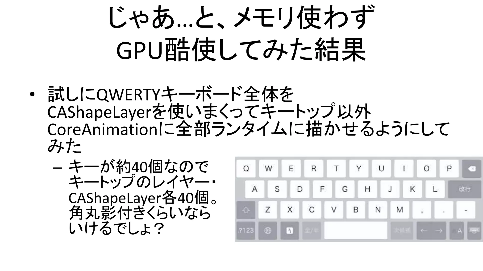 じゃあ…と、メモリ使わず
GPU酷使してみた結果
• 試しにQWERTYキーボード全体を
CAShapeLayerを使いまくってキートップ以外
CoreAnimationに全部ランタイムに描かせるようにして
みた
– キーが約40個なので
キートップのレイヤー・
CAShapeLayer各40個。
角丸影付きくらいなら
いけるでしょ？
 