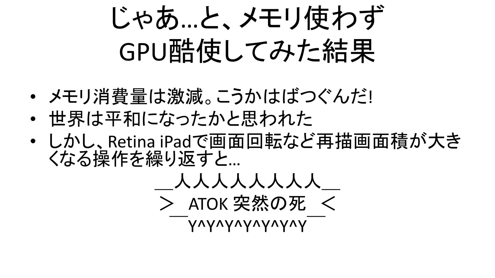 じゃあ…と、メモリ使わず
GPU酷使してみた結果
• メモリ消費量は激減。こうかはばつぐんだ!
• 世界は平和になったかと思われた
• しかし、Retina iPadで画面回転など再描画面積が大き
くなる操作を繰り返すと…
＿人人人人人人人人＿
＞ ATOK 突然の死 ＜
￣Y^Y^Y^Y^Y^Y^Y￣
 