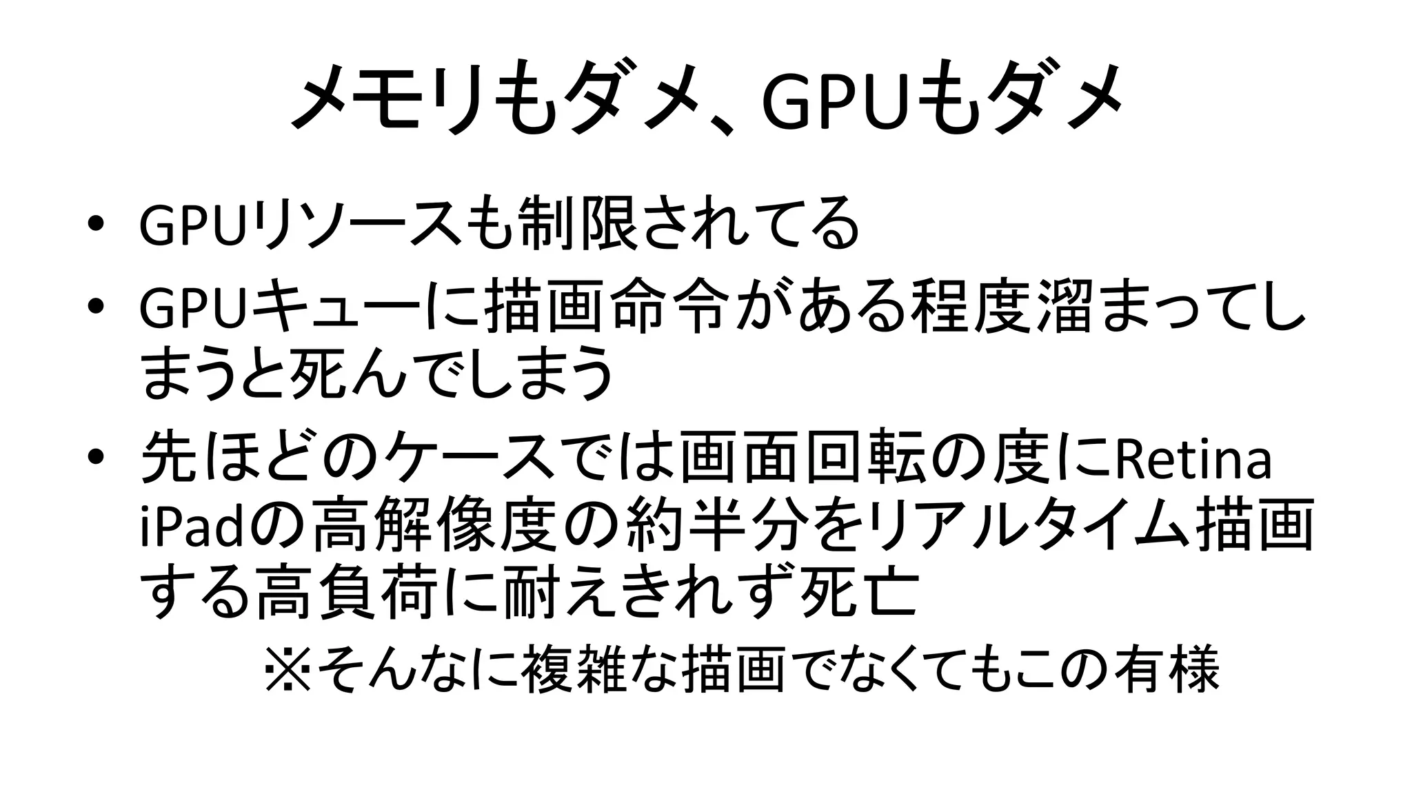 メモリもダメ、GPUもダメ
• GPUリソースも制限されてる
• GPUキューに描画命令がある程度溜まってし
まうと死んでしまう
• 先ほどのケースでは画面回転の度にRetina
iPadの高解像度の約半分をリアルタイム描画
する高負荷に耐えきれず死亡
※そんなに複雑な描画でなくてもこの有様
 