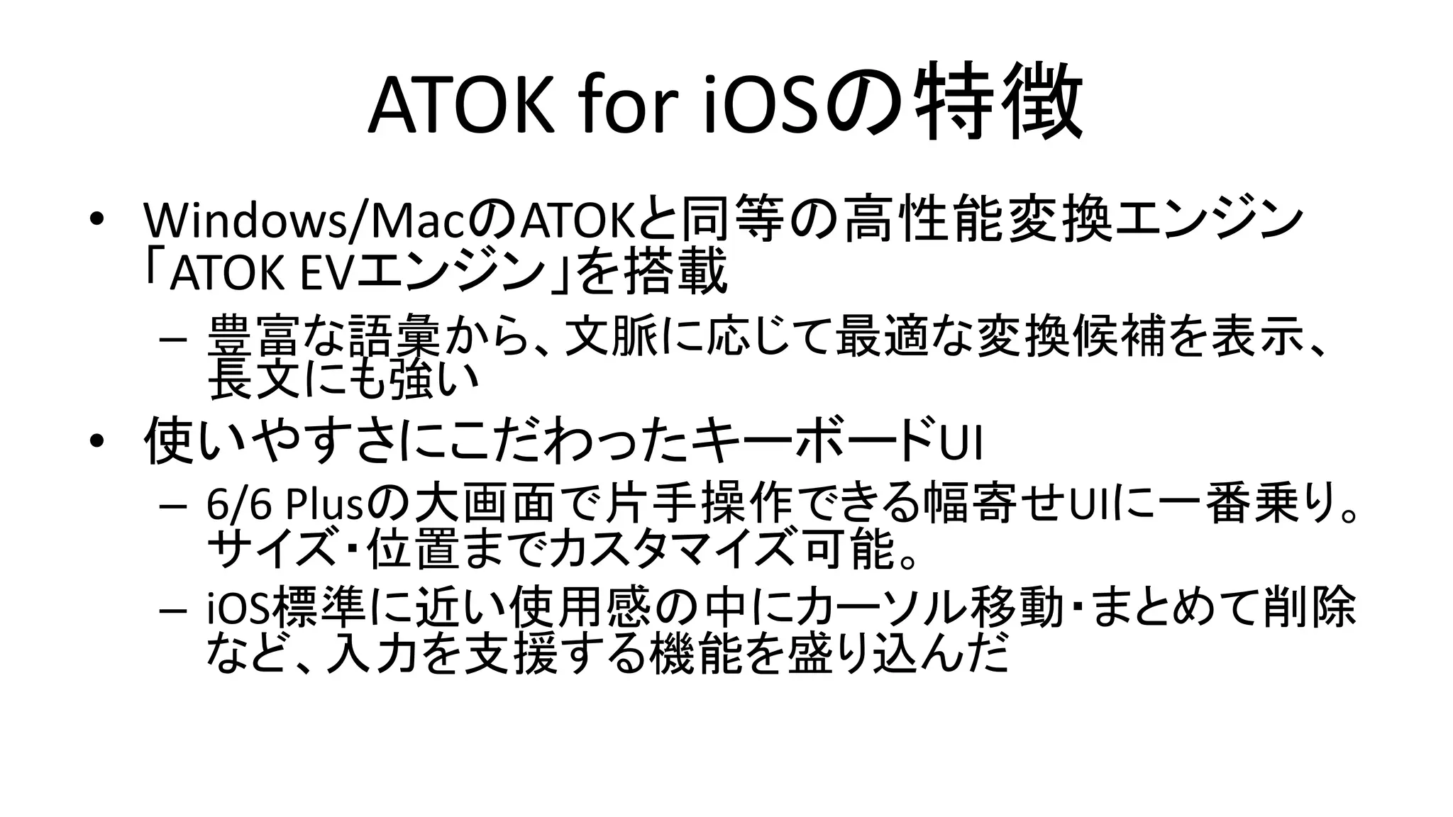 ATOK for iOSの特徴
• Windows/MacのATOKと同等の高性能変換エンジン
「ATOK EVエンジン」を搭載
– 豊富な語彙から、文脈に応じて最適な変換候補を表示、
長文にも強い
• 使いやすさにこだわったキーボードUI
– 6/6 Plusの大画面で片手操作できる幅寄せUIに一番乗り。
サイズ・位置までカスタマイズ可能。
– iOS標準に近い使用感の中にカーソル移動・まとめて削除
など、入力を支援する機能を盛り込んだ
 