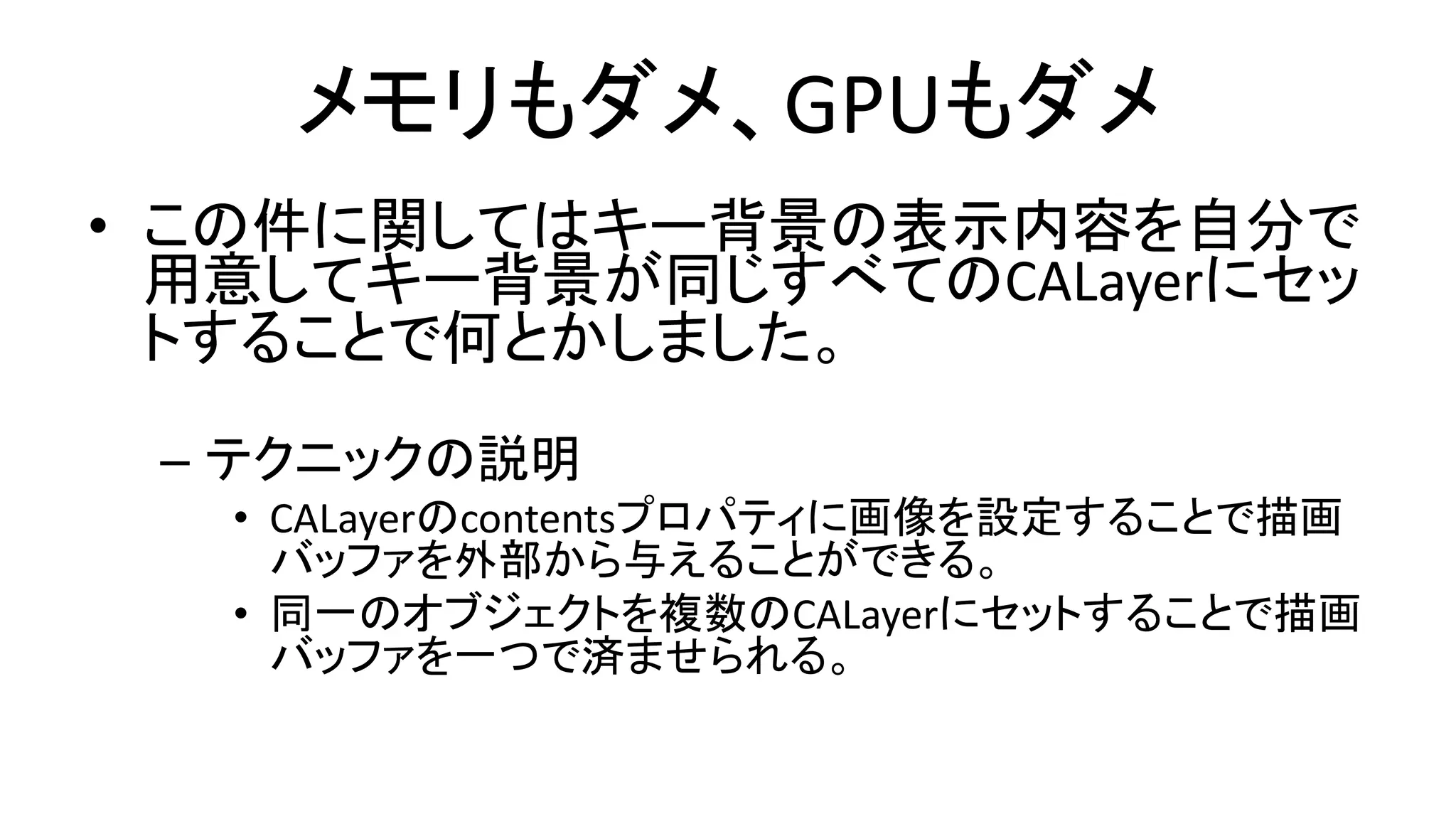 メモリもダメ、GPUもダメ
• この件に関してはキー背景の表示内容を自分で
用意してキー背景が同じすべてのCALayerにセッ
トすることで何とかしました。
– テクニックの説明
• CALayerのcontentsプロパティに画像を設定することで描画
バッファを外部から与えることができる。
• 同一のオブジェクトを複数のCALayerにセットすることで描画
バッファを一つで済ませられる。
 