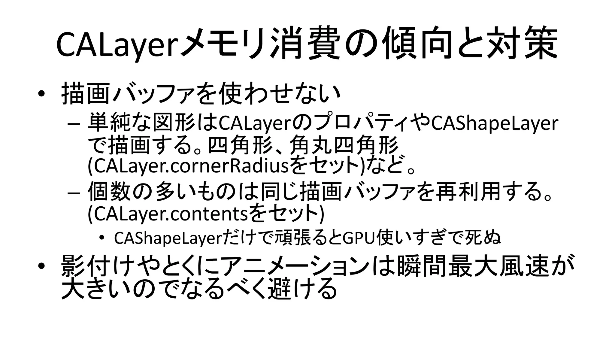 CALayerメモリ消費の傾向と対策
• 描画バッファを使わせない
– 単純な図形はCALayerのプロパティやCAShapeLayer
で描画する。四角形、角丸四角形
(CALayer.cornerRadiusをセット)など。
– 個数の多いものは同じ描画バッファを再利用する。
(CALayer.contentsをセット)
• CAShapeLayerだけで頑張るとGPU使いすぎで死ぬ
• 影付けやとくにアニメーションは瞬間最大風速が
大きいのでなるべく避ける
 