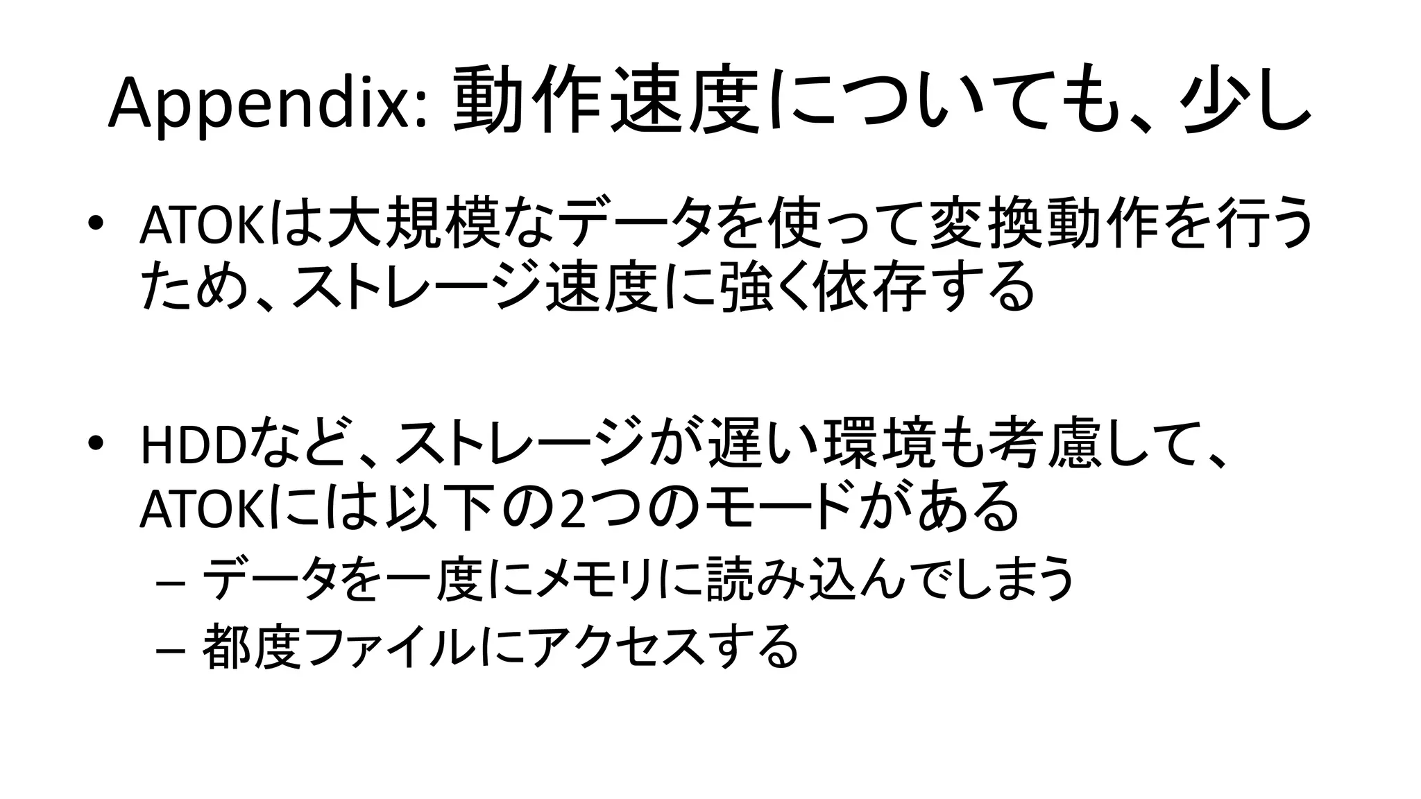 Appendix: 動作速度についても、少し
• ATOKは大規模なデータを使って変換動作を行う
ため、ストレージ速度に強く依存する
• HDDなど、ストレージが遅い環境も考慮して、
ATOKには以下の2つのモードがある
– データを一度にメモリに読み込んでしまう
– 都度ファイルにアクセスする
 