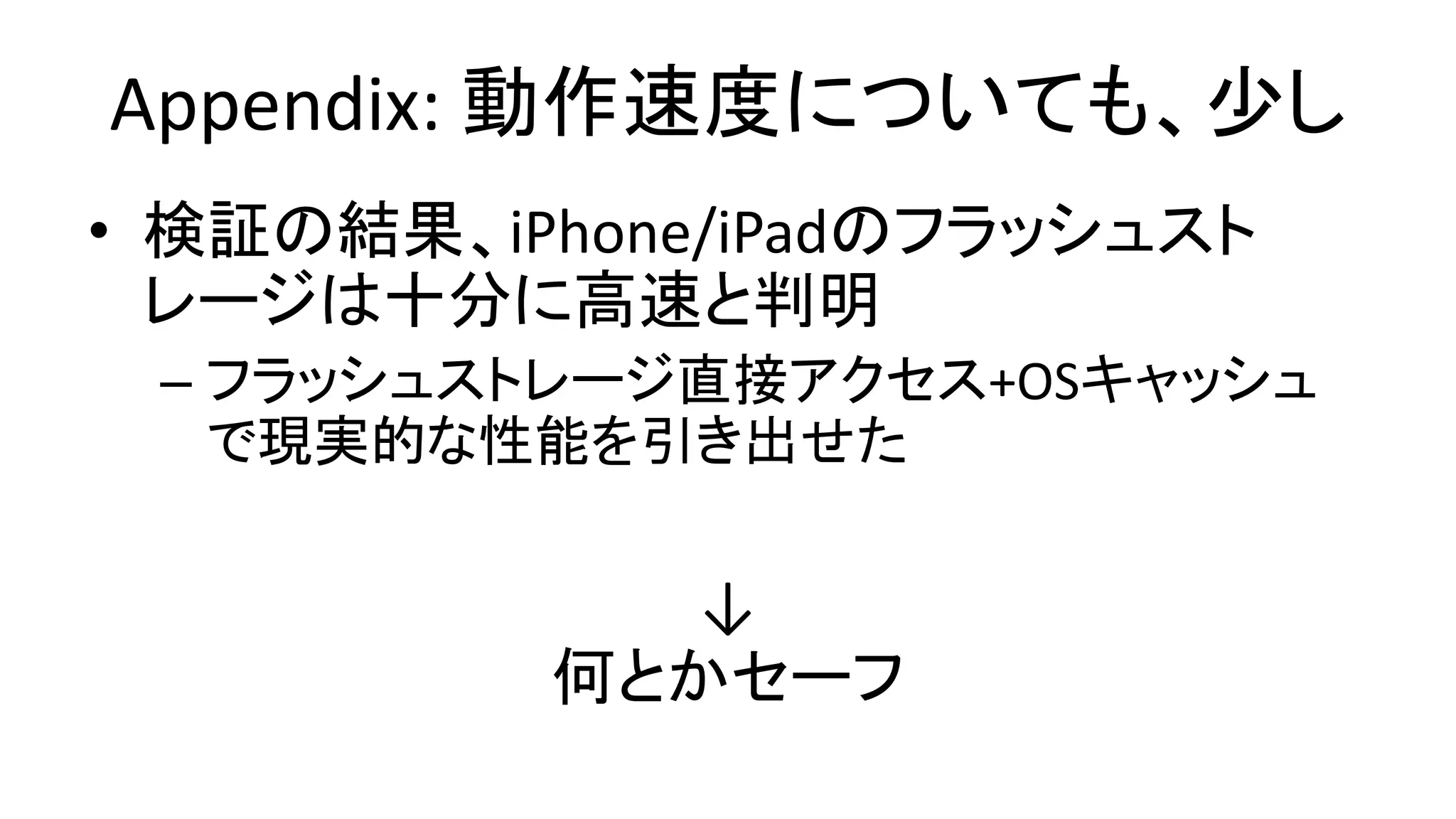 Appendix: 動作速度についても、少し
• 検証の結果、iPhone/iPadのフラッシュスト
レージは十分に高速と判明
– フラッシュストレージ直接アクセス+OSキャッシュ
で現実的な性能を引き出せた
↓
何とかセーフ
 