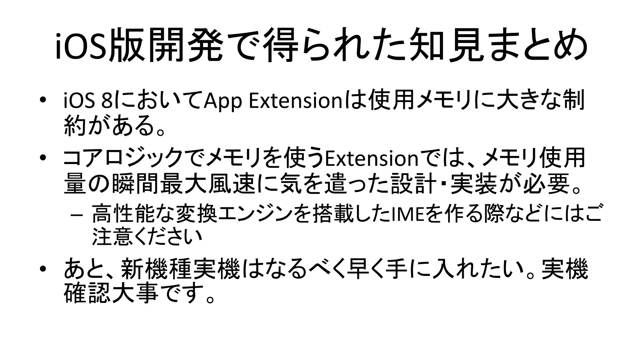 iOS版開発で得られた知見まとめ
• iOS 8においてApp Extensionは使用メモリに大きな制
約がある。
• コアロジックでメモリを使うExtensionでは、メモリ使用
量の瞬間最大風速に気を遣った設計・実装が必要。
– 高性能な変換エンジンを搭載したIMEを作る際などにはご
注意ください
• あと、新機種実機はなるべく早く手に入れたい。実機
確認大事です。
 