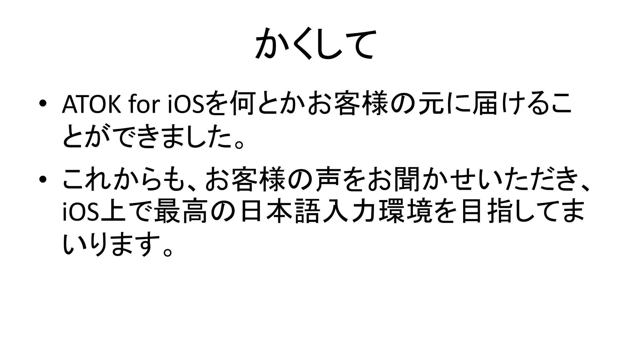 かくして
• ATOK for iOSを何とかお客様の元に届けるこ
とができました。
• これからも、お客様の声をお聞かせいただき、
iOS上で最高の日本語入力環境を目指してま
いります。
 