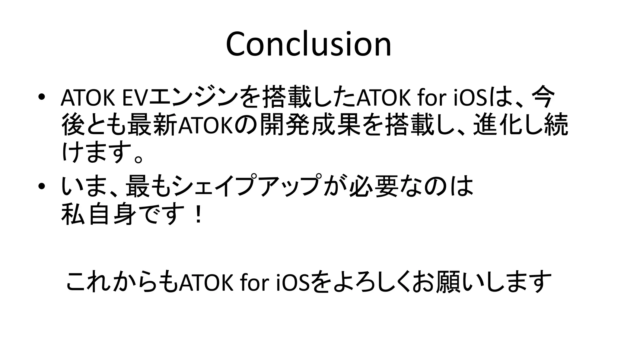 Conclusion
• ATOK EVエンジンを搭載したATOK for iOSは、今
後とも最新ATOKの開発成果を搭載し、進化し続
けます。
• いま、最もシェイプアップが必要なのは
私自身です！
これからもATOK for iOSをよろしくお願いします
 