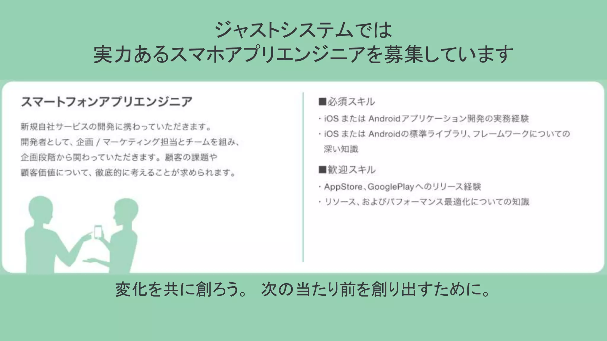 ジャストシステムでは
実力あるスマホアプリエンジニアを募集しています
変化を共に創ろう。 次の当たり前を創り出すために。
 