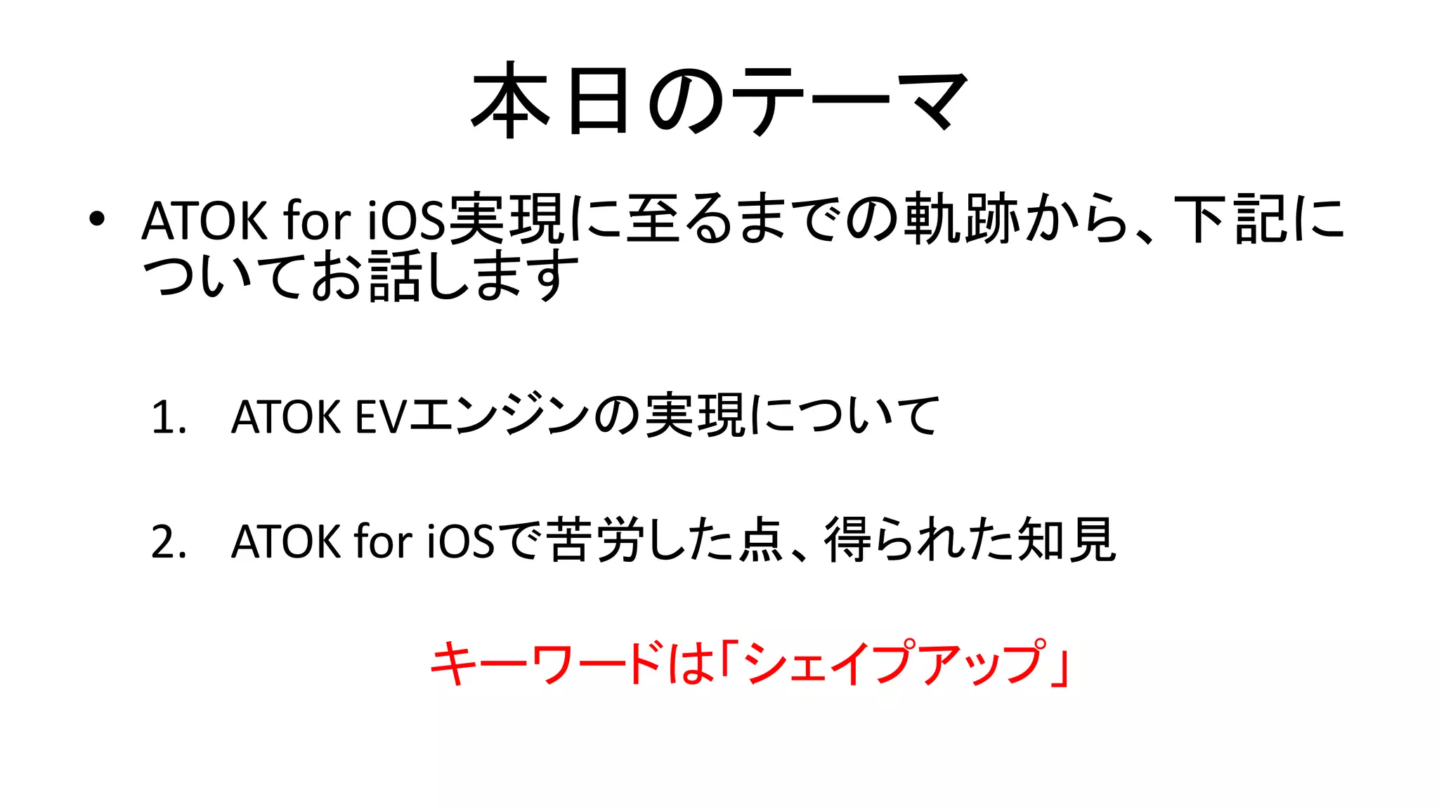 本日のテーマ
• ATOK for iOS実現に至るまでの軌跡から、下記に
ついてお話します
1. ATOK EVエンジンの実現について
2. ATOK for iOSで苦労した点、得られた知見
キーワードは「シェイプアップ」
 