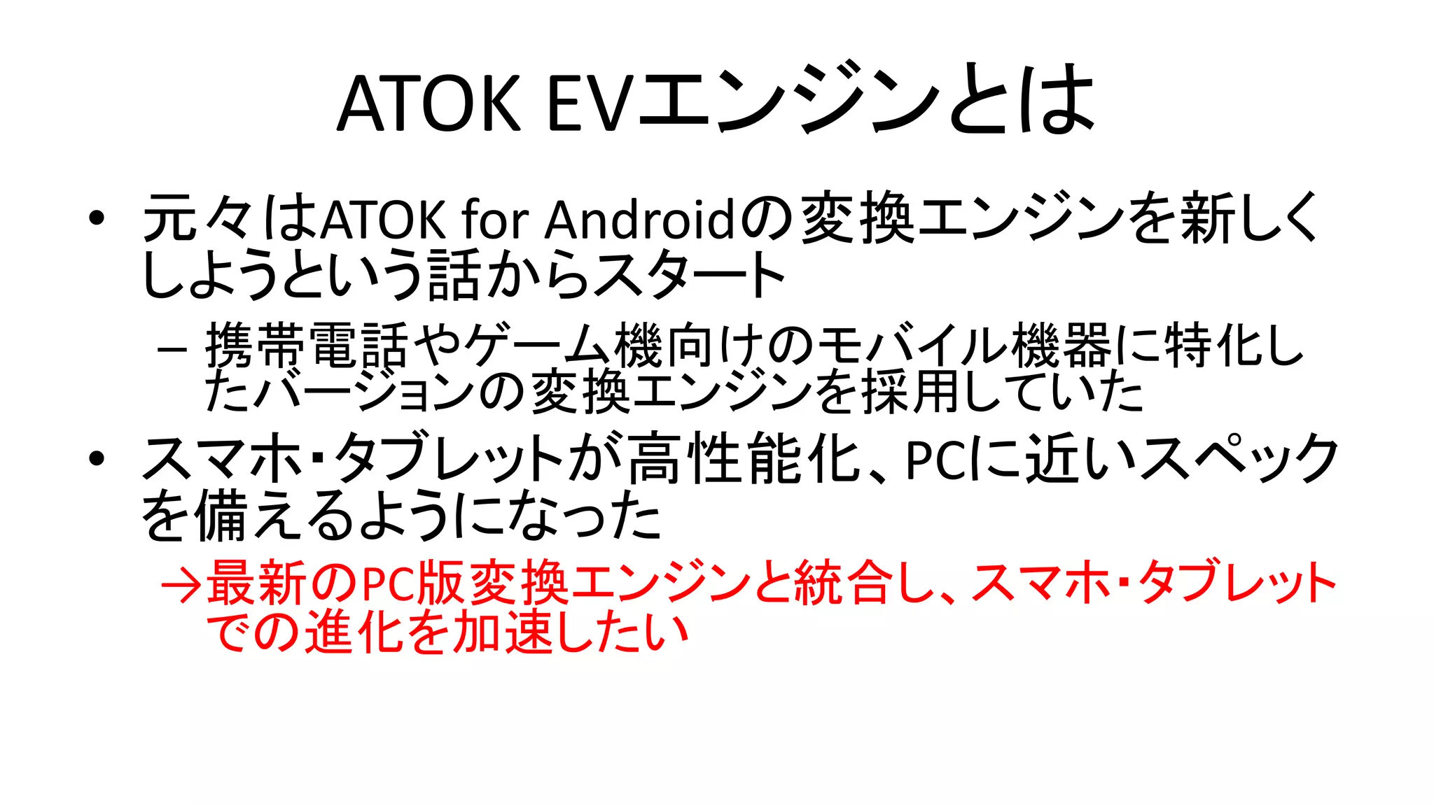 ATOK EVエンジンとは
• 元々はATOK for Androidの変換エンジンを新しく
しようという話からスタート
– 携帯電話やゲーム機向けのモバイル機器に特化し
たバージョンの変換エンジンを採用していた
• スマホ・タブレットが高性能化、PCに近いスペック
を備えるようになった
→最新のPC版変換エンジンと統合し、スマホ・タブレット
での進化を加速したい
 