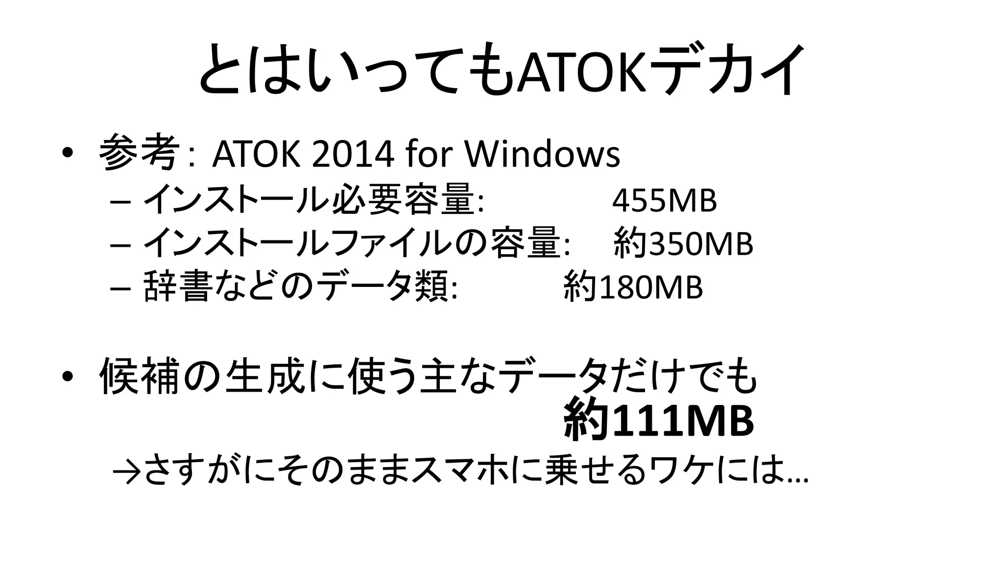 とはいってもATOKデカイ
• 参考： ATOK 2014 for Windows
– インストール必要容量: 455MB
– インストールファイルの容量: 約350MB
– 辞書などのデータ類: 約180MB
• 候補の生成に使う主なデータだけでも
約111MB
→さすがにそのままスマホに乗せるワケには…
 