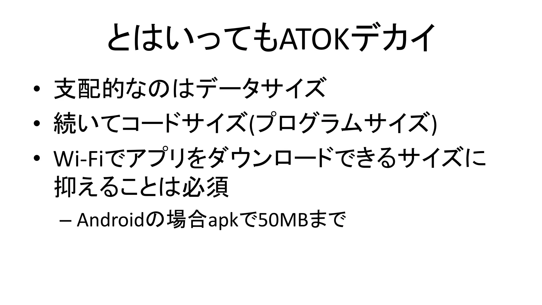 とはいってもATOKデカイ
• 支配的なのはデータサイズ
• 続いてコードサイズ(プログラムサイズ)
• Wi-Fiでアプリをダウンロードできるサイズに
抑えることは必須
– Androidの場合apkで50MBまで
 