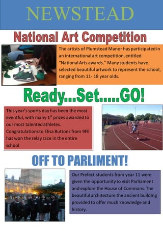 The artists of Plumstead Manor hasparticipatedin
an internationalart competition,entitled
“NationalArts awards.” Manystudents have
selected beautifulartwork to represent the school,
ranging from 11- 18 year olds.
NEWSTEAD
This year’s sports day has been the most
eventful, with many 1st
prizes awarded to
our most talentedathletes.
Congratulationsto Elisa Buttons from 9FE
has won the relay race in the entire
school
Our Prefect students from year 11 were
given the opportunityto visit Parliament
and explore the House of Commons. The
beautifularchitecture the ancient building
provided to offer much knowledge and
history.
OFF TO PARLIMENT!
 