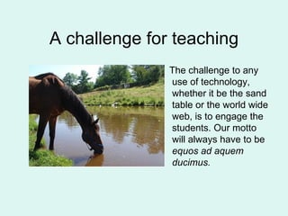 A challenge for teaching The challenge to any use of technology, whether it be the sand table or the world wide web, is to engage the students. Our motto will always have to be  equos ad aquem ducimus. 