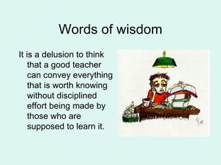 Words of wisdom It is a delusion to think that a good teacher can convey everything that is worth knowing without disciplined effort being made by those who are supposed to learn it.  