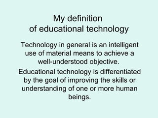 My definition  of educational technology Technology in general is an intelligent use of material means to achieve a well-understood objective.  Educational technology is differentiated by the goal of improving the skills or understanding of one or more human beings. 
