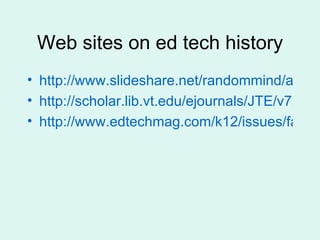 Web sites on ed tech history http://www.slideshare.net/randommind/a-brief-history-of-educational-technology http://scholar.lib.vt.edu/ejournals/JTE/v7n1/pannabecker.jte-v7n1.html http://www.edtechmag.com/k12/issues/fall-2005/living-history.html 