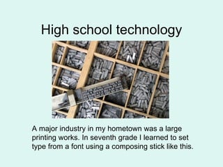 High school technology A major industry in my hometown was a large  printing works. In seventh grade I learned to set  type from a font using a composing stick like this. 
