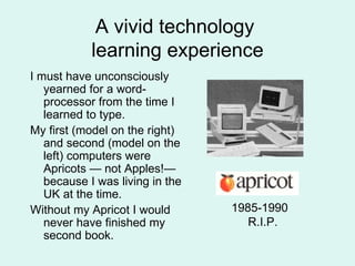 A vivid technology  learning experience I must have unconsciously yearned for a word- processor from the time I learned to type. My first (model on the right) and second (model on the left) computers were Apricots — not Apples!— because I was living in the UK at the time. Without my Apricot I would never have finished my second book. 1985-1990 R.I.P. 