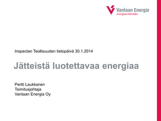Inspectan Teollisuuden tietopäivä 30.1.2014

Jätteistä luotettavaa energiaa
Pertti Laukkanen
Toimitusjohtaja
Vantaan Energia Oy

 