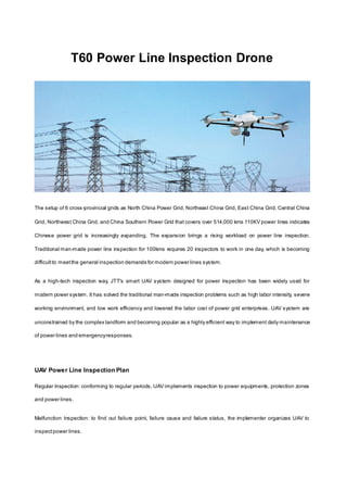 T60 Power Line Inspection Drone
The setup of 6 cross-provincial grids as North China Power Grid, Northeast China Grid, East China Grid, Central China
Grid, Northwest China Grid, and China Southern Power Grid that covers over 514,000 kms 110KV power lines indicates
Chinese power grid is increasingly expanding. The expansion brings a rising workload on power line inspection.
Traditional man-made power line inspection for 100kms requires 20 inspectors to work in one day, which is becoming
difficultto meetthe general inspection demands for modern power lines system.
As a high-tech inspection way, JTT's smart UAV system designed for power inspection has been widely used for
modern power system. It has solved the traditional man-made inspection problems such as high labor intensity, severe
working environment, and low work efficiency and lowered the labor cost of power grid enterprises. UAV system are
unconstrained by the complex landform and becoming popular as a highly efficient way to implement daily maintenance
of power lines and emergencyresponses.
UAV Power Line Inspection Plan
Regular Inspection: conforming to regular periods, UAV implements inspection to power equipments, protection zones
and power lines.
Malfunction Inspection: to find out failure point, failure cause and failure status, the implementer organizes UAV to
inspectpower lines.
 