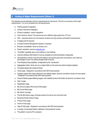 3

Listing of Major Requirements (Phase 1)

The following are the absolute minimum requirements for site launch. This list is a summary of the major
requirements – it is not a complete list of all requirements.


PayPal payment integration.



Amazon Payments integration.



Endeca navigation / search integration.



Color Scheme / Brand: The site should use a different style guide than JTV.com.



URL: www.jtvauctions.com and www.jtv-auctions.com (jtv-auctions will redirect to jtvauctions).



A staging site IS required.



A simple Content Management System is required.



Browser compatibility: same as www.jtv.com.



Screen resolution: same as www.jtv.com.



“SmartBid” capability (aka, proxy bidding or max bidding).



Overtime bidding (“Bid Extend”) must be available and administratively configurable.



Administrative controls must have the ability to set opening bid prices according to cost, either by
percentage of cost or by setting straight dollar amounts.



Free Shipping Flag capability, configurable by the “Auctioneer”.



Aggregated orders: items won by a single bidder on the same day will be shipped together.



Consistent global site header & footer.



Home page - Designed in accordance with SEO best practices.



Category pages with image rollovers & mini-details pages, dynamic countdown clocks, list view option,
- Designed in accordance with SEO best practices.



Product Details pages (Bidding pages), with detailed product information & dynamic countdown clock.



Sign in page.



Registration page.



My Account page & My Account Edit pages.



My Current Bids page.



My Watch List page.



The My Bid History page. (Includes sections for items won and items lost).



Recently-Ended Auctions Page.



Privacy Policy page.



Terms of Use page.



Help & FAQ page - Designed in accordance with SEO best practices.



A variety of automated bidder notification (“transactional”) emails.



The platform must be PCI compliant.

PAGE 10 OF 145 Jtvauctions_Brd_V3.1 (1)

 