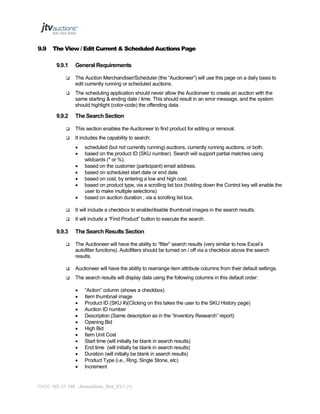 9.9

The View / Edit Current & Scheduled Auctions Page
9.9.1

General Requirements



The Auction Merchandiser/Scheduler (the “Auctioneer”) will use this page on a daily basis to
edit currently running or scheduled auctions.



The scheduling application should never allow the Auctioneer to create an auction with the
same starting & ending date / time. This should result in an error message, and the system
should highlight (color-code) the offending data.

9.9.2

The Search Section



This section enables the Auctioneer to find product for editing or removal.



It includes the capability to search:








scheduled (but not currently running) auctions, currently running auctions, or both.
based on the product ID (SKU number). Search will support partial matches using
wildcards (* or %).
based on the customer (participant) email address.
based on scheduled start date or end date.
based on cost, by entering a low and high cost.
based on product type, via a scrolling list box (holding down the Control key will enable the
user to make multiple selections)
based on auction duration , via a scrolling list box.



It will include a checkbox to enable/disable thumbnail images in the search results.



It will include a “Find Product” button to execute the search.

9.9.3

The Search Results Section



The Auctioneer will have the ability to “filter” search results (very similar to how Excel’s
autofilter functions). Autofilters should be turned on / off via a checkbox above the search
results.



Auctioneer will have the ability to rearrange item attribute columns from their default settings.



The search results will display data using the following columns in this default order:














“Action” column (shows a checkbox)
Item thumbnail image
Product ID (SKU #)(Clicking on this takes the user to the SKU History page)
Auction ID number
Description (Same description as in the “Inventory Research” report)
Opening Bid
High Bid
Item Unit Cost
Start time (will initially be blank in search results)
End time (will initially be blank in search results)
Duration (will initially be blank in search results)
Product Type (i.e., Ring, Single Stone, etc)
Increment

PAGE 102 OF 145 Jtvauctions_Brd_V3.1 (1)

 