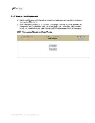 9.10 User Access Management


User Access Management (UAM) will be an option on the Administration Menu from the Auction
Administration Main Menu.



There will be three pages for UAM. The first is a very simple page with only two buttons/links: 1)
List All Users; and 2) Create New User. The second page is the “List All Users” page. The third
page is the “Create or Edit User” page. See the mockups below for examples of all three pages.

9.10.1 User Access Management Page Mockup

PAGE 105 OF 145 Jtvauctions_Brd_V3.1 (1)

 