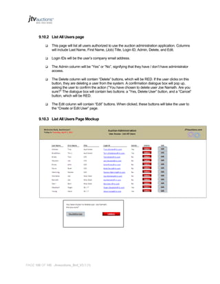 9.10.2 List All Users page


This page will list all users authorized to use the auction administration application. Columns
will include Last Name, First Name, (Job) Title, Login ID, Admin, Delete, and Edit.



Login IDs will be the user’s company email address.



The Admin column will be “Yes” or “No”, signifying that they have / don’t have administrator
access.



The Delete column will contain “Delete” buttons, which will be RED. If the user clicks on this
button, they are deleting a user from the system. A confirmation dialogue box will pop up,
asking the user to confirm the action (“You have chosen to delete user Joe Namath. Are you
sure?” The dialogue box will contain two buttons: a “Yes, Delete User” button, and a “Cancel”
button, which will be RED.



The Edit column will contain “Edit” buttons. When clicked, these buttons will take the user to
the “Create or Edit User” page.

9.10.3 List All Users Page Mockup

PAGE 106 OF 145 Jtvauctions_Brd_V3.1 (1)

 