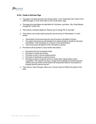 9.10.4 Create or Edit User Page


This page is accessed when the user chooses either: 1) the “Create New User” button on the
UAM front page, or 2) the “Edit” button on the “List All Users” page.



This page will include labels and data fields for: First Name, Last Name, Title, Email Address,
Change PW, Confirm PW.



There will be a checkbox labeled as “Require user to change PW on next login.”



There will be a set of radio buttons giving the user the choice of “Administrator” or “User”
access.






Permissions will be granted by using Yes/No radio buttons.








“Administrator”-level access gives the user full access to all platform functions.
The system will prevent any administrator from making himself or herself the sole (only)
administrator. There will always be a minimum of two administrators.
“User”-level access will depend on the “Permissions” granted.

Permissions that can be granted include:
Permission to create new auctions
Permission to edit or remove existing auctions
Permission to deactivate a customer account.
Permission to place a customer account in review status. Review status means
“suspended”. The customer can log in, change account settings (for example, payment
method), but may not bid, and the system will not generate orders for any auctions-inprogress that the customer may win.

There will be a “Save Changes” button and a “Cancel” button (in RED) at the bottom of the
page.

PAGE 107 OF 145 Jtvauctions_Brd_V3.1 (1)

 