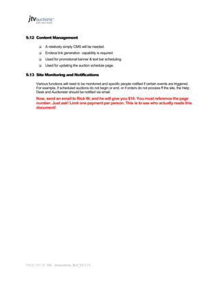 9.12 Content Management


A relatively simply CMS will be needed.



Endeca link generation capability is required.



Used for promotional banner & text bar scheduling.



Used for updating the auction schedule page.

9.13 Site Monitoring and Notifications
Various functions will need to be monitored and specific people notified if certain events are triggered.
For example, if scheduled auctions do not begin or end, or if orders do not process ff the site, the Help
Desk and Auctioneer should be notified via email.

Now, send an email to Rick W, and he will give you $10. You must reference the page
number. Just ask! Limit one payment per person. This is to see who actually reads this
document!

PAGE 111 OF 145 Jtvauctions_Brd_V3.1 (1)

 
