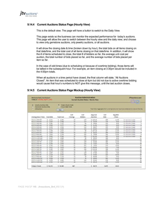 9.14.4 Current Auctions Status Page (Hourly View)
This is the default view. The page will have a button to switch to the Daily View.
This page exists so the business can monitor the expected performance for today’s auctions.
This page will allow the user to switch between the hourly view and the daily view, and choose
to view only gemstone auctions, only jewelry auctions, or all auctions.
It will show the closing date & time (broken down by hour), the total bids on all items closing on
that date/time, and the total cost of all items closing on that date/time. In addition, it will show
the # of items scheduled to close, the total # of bidders so far, the average unit cost per
auction, the total number of bids placed so far, and the average number of bids placed per
item so far.
In the case of odd times (due to scheduling or because of overtime bidding), those items will
be tallied in the subsequent hour. For example, an item closing at 3:30pm would be included in
the 4:00pm totals.
When all auctions in a time period have closed, the final column will state, “All Auctions
Closed”. An item that was scheduled to close at 4pm but did not due to active overtime bidding
would cause that hour’s numbers to NOT give this message, until the last auction closes.

9.14.5 Current Auctions Status Page Mockup (Hourly View)

PAGE 113 OF 145 Jtvauctions_Brd_V3.1 (1)

 