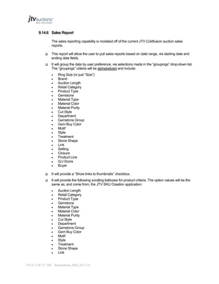 9.14.6 Sales Report
The sales reporting capability is modeled off of the current JTV Coldfusion auction sales
reports.


This report will allow the user to pull sales reports based on date range, via starting date and
ending date fields.



It will group the data by user preference, via selections made in the “groupings” drop-down list.
The “groupings” criteria will be alphabetized and include:
























Ring Size (or just “Size”)
Brand
Auction Length
Retail Category
Product Type
Gemstone
Material Type
Material Color
Material Purity
Cut Style
Department
Gemstone Group
Gem Buy Color
Motif
Style
Treatment
Stone Shape
Link
Setting
Closure
Product Line
G/J Score
Buyer



It will provide a “Show links to thumbnails” checkbox.



It will provide the following scrolling listboxes for product criteria. The option values will be the
same as, and come from, the JTV SKU Creation application:

















Auction Length
Retail Category
Product Type
Gemstone
Material Type
Material Color
Material Purity
Cut Style
Department
Gemstone Group
Gem Buy Color
Motif
Style
Treatment
Stone Shape
Link

PAGE 114 OF 145 Jtvauctions_Brd_V3.1 (1)

 