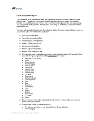 9.14.8 Competition Report
The Competition report is intended to show how competitive certain auctions are, depending on the
criteria chosen. For example, a high churn rate within a certain category of product over a certain
period of time (could be an event) will show that it wasn’t competitive, possibly due to overscheduling.
The Average Bids per Auction Won data will do the same thing, as will the New Customers and New
Registrations data.
The report will include the following user-defined criteria options. The option values will be the same as,
and come from, the JTV SKU Creation application:


Start and End Date fields



Auction Length scrolling list box



Retail Category scrolling list box



Product Type scrolling list box



Gemstone scrolling list box



Material Type scrolling list box



Material Purity scrolling list box



The report will group the data by user preference, via selections made in the “groupings” dropdown list. The “groupings” criteria will be alphabetized and include:
























Ring Size (or just “Size”)
Brand
Auction Length
Retail Category
Product Type
Gemstone
Material Type
Material Color
Material Purity
Cut Style
Department
Gemstone Group
Gem Buy Color
Motif
Style
Treatment
Stone Shape
Link
Setting
Closure
Product Line
G/J Score
Buyer



Column Headers will be color-coded, so that related columns will share the same color, as
shown in the mockup below.



The report will include the following columns:



Any columns generated by user choices from the Grouping list box
Retail Category

PAGE 117 OF 145 Jtvauctions_Brd_V3.1 (1)

 
