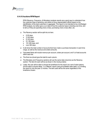 9.14.10 Auctions RFM Report
RFM (Recency, Frequency, & Monetary) analysis reports are a good way to understand how
the customer base is behaving, and where to focus segmentation efforts based on the
identification of the best customers in aggregate. This report is not intended to be a full-fledged
RFM analysis, but rather give us an idea of how the customer base is trending over time, and
to tell us if they are spending more or less, purchasing more or less often, etc.


The Recency section will be split into six tiers:







0-30 days,
31-60 days,
61-90 days,
91-180 days,
181-365 days, and
over 365 days.



It will show the total number of accounts that have made a purchase transaction in each time
range, as well as the revenue and orders amounts.



Calculated fields will include revenue per account, orders per account, and % of total accounts
within each tier.



The final row should give the total for each column.



The Monetary and Frequency sections will use the same data (columns) as the Recency
section. The tiers for each will be as shown in the mockup below.



Lastly, the user will be able to choose the timeframe for the report via a set of radio buttons,
and be able to choose either: 1) a "lifetime" report (using all available sales data), or 2) limiting
the report to only the past 12 months. The tiers used will be the same regardless of the
timeframe chosen.

PAGE 120 OF 145 Jtvauctions_Brd_V3.1 (1)

 