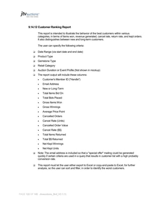 9.14.12 Customer Ranking Report
This report is intended to illustrate the behavior of the best customers within various
categories, in terms of items won, revenue generated, cancel rate, return rate, and kept orders.
It also distinguishes between new and long-term customers.
The user can specify the following criteria:


Date Range (via start date and end date)



Product Type



Gemstone Type



Retail Category



Auction Duration or Event Profile (Not shown in mockup)



The report output will include these columns:


Customer's Member ID ("Handle")



Email Address



New or Long-Term



Total Items Bid On



Total Bids Placed



Gross Items Won



Gross Winnings



Average Price Point



Cancelled Orders



Cancel Rate (Units)



Cancelled Order Value



Cancel Rate ($$)



Total Items Returned



Total $$ Returned



Net Kept Winnings



Net Kept Units



Note: The email address is included so that a "special offer" mailing could be generated
quickly if certain criteria are used in a query that results in customer list with a high probably
conversion rate.



This report must let the user either export to Excel or copy-and-paste to Excel, for further
analysis, so the user can sort and filter, in order to identify the worst customers.

PAGE 122 OF 145 Jtvauctions_Brd_V3.1 (1)

 