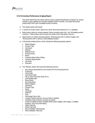 9.14.14 Inventory Performance & Aging Report
This report will be the main report used by various people throughout the company, for various
reasons, to gain visibility into currently available auction inventory. This report will include
product that is NOT part of available auction inventory.


The criteria section will include:



a “search for auction items” search box, which will provide wildcard (% or *) capability.



Radio button options to choose between “Items currently online only”, and “All sellable auction
inventory”. These buttons will not impact the results of the “Red status” columns.



Radio buttons to enable choosing between “Showing items with or without images” and
“Showing items with or without a valid (sellable) location.”



A Group By scrolling list box, which includes the following grouping options:














Retail Category
Product Type
Gemstone
Material
Material Purity
Product Group
Brand
Inventory Realm (Red, White,)
Inventory Aging Bucket
J/G Score
Ring Size

The “Results” section will include the following columns:
























Any columns generated by user choices from the Grouping list box
Product ID
Active Date
Last Shown Date
Qty on Open Purchase Order (P.O.)
Last Receipt Date
Buyer Name
Item Description
Retail Category
Gemstone
Product Type
Brand
J/G Score
GM/FTE
Cost
Has Image (Yes or No)
Location (need to discuss; not sure if this is needed).
Available (Total Company Inventory On Hand)
Auction Available (Auction Available AND Auction Eligible, with images, in sellable
locations, not on any hold status)
White Total Qty
White Total Cost
Red Unsellable Total Quantity
Red Unsellable Total Cost

PAGE 124 OF 145 Jtvauctions_Brd_V3.1 (1)

 