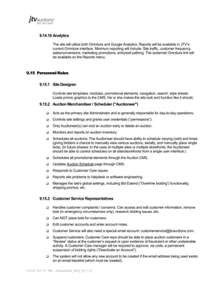 9.14.16 Analytics
The site will utilize both Omniture and Google Analytics. Reports will be available in JTV’s
current Omniture interface. Minimum reporting will include: Site traffic, customer frequency,
sales/conversions, marketing promotions, entry/exit pathing. The (external) Omniture link will
be available on the Reports menu.

9.15 Personnel Roles
9.15.1 Site Designer
Controls site templates, modules, promotional elements, navigation, search, style sheets.
Loads promo graphics to the CMS. He or she makes the site look and function like it should.

9.15.2 Auction Merchandiser / Scheduler ("Auctioneer")


Acts as the primary site Administrator and is generally responsible for day-to-day operations.



Controls site settings and grants user credentials (“permissions”).



Only Auctioneer(s) can end an auction early or delete an auction.



Monitors and reports on auction inventory.



Schedules all auctions. The Auctioneer should have ability to schedule varying (odd) end times
(giving bidders a chance to manually view various auctions, serially, and manually place single
bids). (In future phases: In the case of multiple sites or multiple storefronts, the Auctioneer
should be able to control schedules on all sites/storefronts from a single user interface.)



Schedules all promotional elements through the Auction CMS.



Updates Auction Schedule page through CMS.



Responds to Customer Care issues.



Reports site problems to helpdesk or software engineering.



Manages the site's global settings, including Bid Extend (“Overtime bidding”) functionality,
shipping promos, etc.

9.15.3 Customer Service Representatives


Handles customer complaints / concerns. Can access and edit customer information, remove
bids (in emergency circumstances only), research bidding issues, etc.



Can NOT place bids for customers.



Edit customer accounts and enter account notes.



Customer Service will also need a special email account: customerservice@jtvauctions.com.



Suspend customers: Customer Care reps should be able to place auction customers in a
“Review” status at the customer’s request or upon evidence of fraudulent or other undesirable
activity. A Customer Care manager will be required to approve, via code, a permanent
suspension of bidding rights (“Deactivate an Account”).



The system will not allow any new account to be created if the email address being used exists
on an email blacklist (which must be created).

PAGE 127 OF 145 Jtvauctions_Brd_V3.1 (1)

 