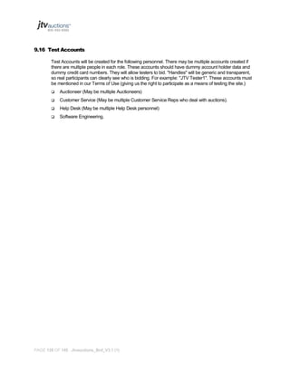 9.16 Test Accounts
Test Accounts will be created for the following personnel. There may be multiple accounts created if
there are multiple people in each role. These accounts should have dummy account holder data and
dummy credit card numbers. They will allow testers to bid. "Handles" will be generic and transparent,
so real participants can clearly see who is bidding. For example: "JTV Tester1". These accounts must
be mentioned in our Terms of Use (giving us the right to participate as a means of testing the site.)


Auctioneer (May be multiple Auctioneers)



Customer Service (May be multiple Customer Service Reps who deal with auctions).



Help Desk (May be multiple Help Desk personnel)



Software Engineering.

PAGE 128 OF 145 Jtvauctions_Brd_V3.1 (1)

 