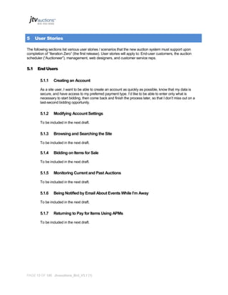 5

User Stories

The following sections list various user stories / scenarios that the new auction system must support upon
completion of “Iteration Zero” (the first release). User stories will apply to: End-user customers, the auction
scheduler (“Auctioneer”), management, web designers, and customer service reps.

5.1

End Users
5.1.1

Creating an Account

As a site user, I want to be able to create an account as quickly as possible, know that my data is
secure, and have access to my preferred payment type. I’d like to be able to enter only what is
necessary to start bidding, then come back and finish the process later, so that I don’t miss out on a
last-second bidding opportunity.

5.1.2

Modifying Account Settings

To be included in the next draft.

5.1.3

Browsing and Searching the Site

To be included in the next draft.

5.1.4

Bidding on Items for Sale

To be included in the next draft.

5.1.5

Monitoring Current and Past Auctions

To be included in the next draft.

5.1.6

Being Notified by Email About Events While I’m Away

To be included in the next draft.

5.1.7

Returning to Pay for Items Using APMs

To be included in the next draft.

PAGE 13 OF 145 Jtvauctions_Brd_V3.1 (1)

 