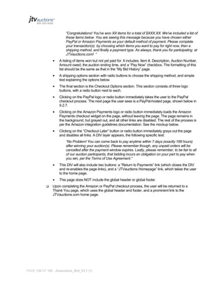 “Congratulations! You've won XX items for a total of $XXX.XX. We've included a list of
these items below. You are seeing this message because you have chosen either
PayPal or Amazon Payments as your default method of payment. Please complete
your transaction(s) by choosing which items you want to pay for right now, then a
shipping method, and finally a payment type. As always, thank you for participating at
JTVauctions.com! “
•

A listing of items won but not yet paid for. It includes: Item #, Description, Auction Number,
Amount owed, the auction ending time, and a “Pay Now” checkbox. The formatting of this
list should be the same as that in the “My Bid History” page.

•

A shipping options section with radio buttons to choose the shipping method, and simple
text explaining the options below.

•

The final section is the Checkout Options section. This section consists of three logo
buttons, with a radio button next to each.

•

Clicking on the PayPal logo or radio button immediately takes the user to the PayPal
checkout process. The next page the user sees is a PayPal-hosted page, shown below in
9.2.7.

•

Clicking on the Amazon Payments logo or radio button immediately loads the Amazon
Payments checkout widget on the page, without leaving the page. The page remains in
the background, but grayed out, and all other links are disabled. The rest of the process is
per the Amazon integration guidelines documentation. See the mockup below.

•

Clicking on the “Checkout Later” button or radio button immediately grays out the page
and disables all links. A DIV layer appears, the following specific text:
“No Problem! You can come back to pay anytime within 7 days (exactly 168 hours)
after winning your auction(s). Please remember though, any unpaid orders will be
cancelled after the payment window expires. Lastly, please remember, to be fair to all
of our auction participants, that bidding incurs an obligation on your part to pay when
you win, per the Terms of Use Agreement.”

•

•


This DIV will also include two buttons: a “Return to Payments” link (which closes the DIV
and re-enables the page links), and a “JTVauctions Homepage” link, which takes the user
to the home page.
This page does NOT include the global header or global footer.

Upon completing the Amazon or PayPal checkout process, the user will be returned to a
Thank You page, which uses the global header and footer, and a prominent link to the
JTVauctions.com home page.

PAGE 130 OF 145 Jtvauctions_Brd_V3.1 (1)

 