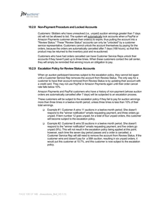 10.2.8 Non-Payment Procedure and Locked Accounts
Customers / Bidders who have unresolved (i.e., unpaid) auction winnings greater than 7 days
old will not be allowed to bid. The system will automatically lock accounts when a PayPal or
Amazon Payments customer allows their order(s) to expire, thus putting the account into a
"Review Status." These "Review Status" accounts can only be "unlocked" by a customer
service representative. Customers cannot unlock the account themselves by paying for the
orders, because the orders are automatically cancelled after 7 days (168 hours), so that this
product may be returned to the inventory pool and re-auctioned.
Customers who have had orders cancelled can have Customer Service Reps unlock their
accounts if they haven't paid up to three times. When these customers contact the call center,
they will simply be reminded that winning incurs an obligation to pay.

10.2.9 Escalation Policy for Review Status Accounts
When an auction participant becomes subject to the escalation policy, they cannot bid again
until a Customer Service Rep removes the account from Review Status. The only way for a
customer to have their account removed from Review Status is by updating their account with
a credit card. They may not use PayPal or Amazon Payments again until their order cancel
rate falls below 10%.
Amazon Payments and PayPal customers who have a history of non-payment (whose auction
orders are automatically cancelled after 7 days) will be subjected to an escalation process.
These customers will be subject to the escalation policy if they fail to pay for auction winnings
more than three times in a twelve-month period, unless three times is less than 10% of their
total winnings.


Example #1: Customer A wins 11 auctions in a twelve-month period. She doesn't
respond to the "winner notification" emails requesting payment, and three orders go
unpaid. If item number 12 goes unpaid, for a total of four unpaid orders, this customer
will become subject to the escalation policy.



Example #2: Customer B wins 55 auctions in a twelve month period. She doesn't
respond to the "winner notification" emails requesting payment, and five orders go
unpaid (9%). This will not result in the escalation policy being applied at this point;
however, each time the seven day period passes and a order is cancelled, a
Customer Service Rep will still need to remove the account from Review Status. If the
customer wins and doesn't pay for a 56th auction, resulting in six unpaid orders, it
would put this customer at 10.7%, and this customer is now subject to the escalation
policy.

PAGE 135 OF 145 Jtvauctions_Brd_V3.1 (1)

 