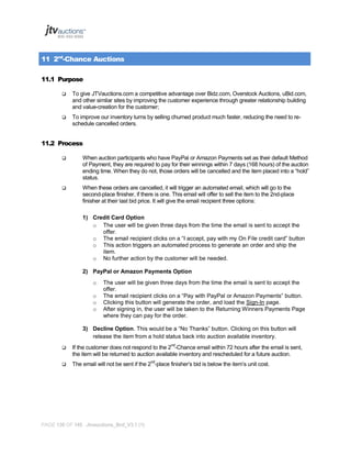 11 2nd-Chance Auctions
11.1 Purpose


To give JTVauctions.com a competitive advantage over Bidz.com, Overstock Auctions, uBid.com,
and other similar sites by improving the customer experience through greater relationship building
and value-creation for the customer;



To improve our inventory turns by selling churned product much faster, reducing the need to reschedule cancelled orders.

11.2 Process


When auction participants who have PayPal or Amazon Payments set as their default Method
of Payment, they are required to pay for their winnings within 7 days (168 hours) of the auction
ending time. When they do not, those orders will be cancelled and the item placed into a “hold”
status.



When these orders are cancelled, it will trigger an automated email, which will go to the
second-place finisher, if there is one. This email will offer to sell the item to the 2nd-place
finisher at their last bid price. It will give the email recipient three options:
1) Credit Card Option
o The user will be given three days from the time the email is sent to accept the
offer.
o The email recipient clicks on a “I accept, pay with my On File credit card” button
o This action triggers an automated process to generate an order and ship the
item.
o No further action by the customer will be needed.
2) PayPal or Amazon Payments Option
o
o
o
o

The user will be given three days from the time the email is sent to accept the
offer.
The email recipient clicks on a “Pay with PayPal or Amazon Payments” button.
Clicking this button will generate the order, and load the Sign-In page.
After signing in, the user will be taken to the Returning Winners Payments Page
where they can pay for the order.

3) Decline Option. This would be a “No Thanks” button. Clicking on this button will
release the item from a hold status back into auction available inventory.


If the customer does not respond to the 2nd-Chance email within 72 hours after the email is sent,
the item will be returned to auction available inventory and rescheduled for a future auction.



The email will not be sent if the 2nd-place finisher’s bid is below the item’s unit cost.

PAGE 136 OF 145 Jtvauctions_Brd_V3.1 (1)

 