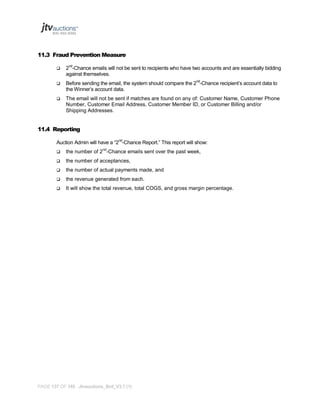 11.3 Fraud Prevention Measure


2nd-Chance emails will not be sent to recipients who have two accounts and are essentially bidding
against themselves.



Before sending the email, the system should compare the 2nd-Chance recipient’s account data to
the Winner’s account data.



The email will not be sent if matches are found on any of: Customer Name, Customer Phone
Number, Customer Email Address, Customer Member ID, or Customer Billing and/or
Shipping Addresses.

11.4 Reporting
Auction Admin will have a “2nd-Chance Report.” This report will show:


the number of 2nd-Chance emails sent over the past week,



the number of acceptances,



the number of actual payments made, and



the revenue generated from each.



It will show the total revenue, total COGS, and gross margin percentage.

PAGE 137 OF 145 Jtvauctions_Brd_V3.1 (1)

 