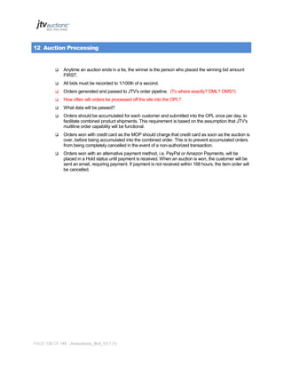 12 Auction Processing



Anytime an auction ends in a tie, the winner is the person who placed the winning bid amount
FIRST.



All bids must be recorded to 1/100th of a second.



Orders generated and passed to JTV's order pipeline. (To where exactly? DML? OMS?)



How often will orders be processed off the site into the OPL?



What data will be passed?



Orders should be accumulated for each customer and submitted into the OPL once per day, to
facilitate combined product shipments. This requirement is based on the assumption that JTV's
multiline order capability will be functional.



Orders won with credit card as the MOP should charge that credit card as soon as the auction is
over, before being accumulated into the combined order. This is to prevent accumulated orders
from being completely cancelled in the event of a non-authorized transaction.



Orders won with an alternative payment method, i.e. PayPal or Amazon Payments, will be
placed in a Hold status until payment is received. When an auction is won, the customer will be
sent an email, requiring payment. If payment is not received within 168 hours, the item order will
be cancelled.

PAGE 138 OF 145 Jtvauctions_Brd_V3.1 (1)

 